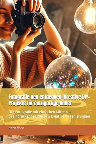 Fotografie neu entdecken: Kreative DIY-Projekte für einzigartige Bilder: DIY-Fotografie mit einfachen Mitteln – beeindruckende Effekte & kreative ... die Smartphone-Fotografie: Profi-Tipps)