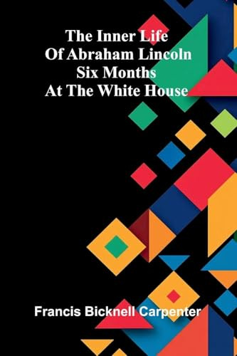 The Inner Life Of Abraham Lincoln: Six Months At The White House