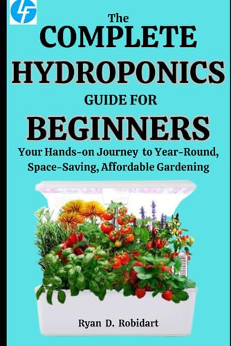 The Complete Hydroponics Guide For Beginners: Your Hands-on Journey to Year-Round, Space-Saving, Affordable Gardening