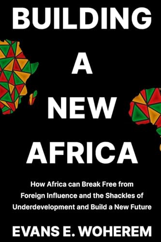 Building A New Africa: How Africa can Break Free from Foreign Influence and the Shackles of Underdevelopment and Build a New Future