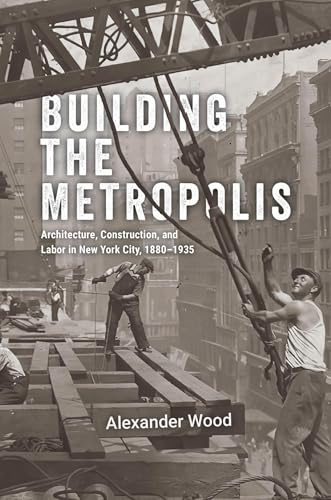 Building the Metropolis: Architecture, Construction, and Labor in New York City, 1880–1935 (Historical Studies of Urban America)