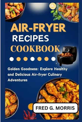AIR-FRYER RECIPES COOKBOOK: Golden Goodness: Explore Healthy and Delicious Air-fryer Culinary Adventures