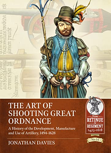 The Art of Shooting Great Ordnance: A History of the Development, Manufacture and Use of Artillery, 1494-1628 (From Retinue to Regiment 1453-1618)