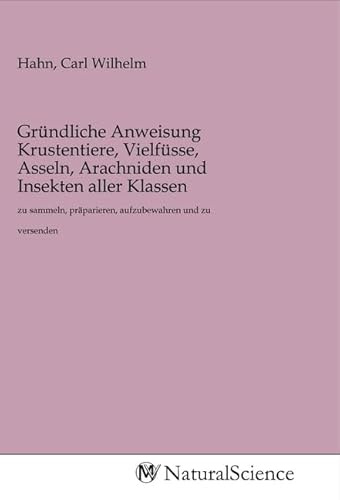 Gründliche Anweisung Krustentiere, Vielfüsse, Asseln, Arachniden und Insekten aller Klassen: zu sammeln, präparieren, aufzubewahren und zu versenden