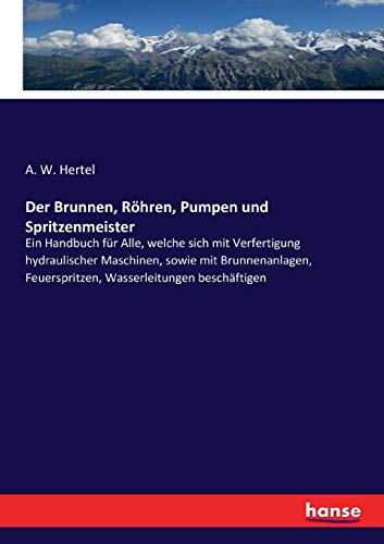 Der Brunnen, Röhren, Pumpen und Spritzenmeister: Ein Handbuch für Alle, welche sich mit Verfertigung hydraulischer Maschinen, sowie mit Brunnenanlagen, Feuerspritzen, Wasserleitungen beschäftigen