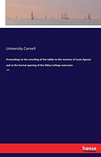 Proceedings at the unveiling of the tablet to the memory of Louis Agassiz and at the formal opening of the Sibley College extension: 1885