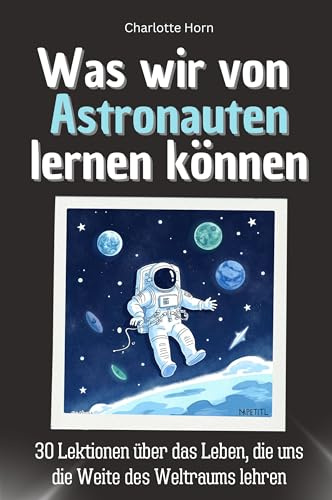 Was wir von Astronauten lernen können - Das perfekte Geschenk für Weihnachten und Geburtstag für Männer, Frauen und Teenager: 30 Lektionen über das Leben, die uns die Weite des Weltraums lehren