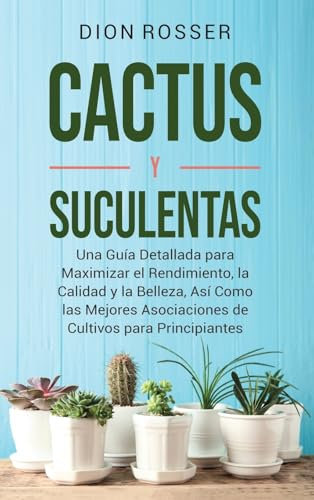 Cactus y Suculentas: Una guía detallada para maximizar el rendimiento, la calidad y la belleza, así como las mejores asociaciones de cultivos para principiantes