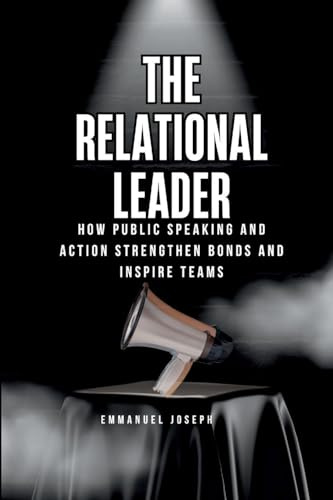 The Relational Leader, How Public Speaking and Action Strengthen Bonds and Inspire Teams