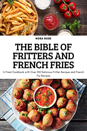 THE BIBLE OF FRITTERS AND FRENCH FRIES: A Fried Cookbook with Over 100 Delicious Fritter Recipes and French Fry Recipes