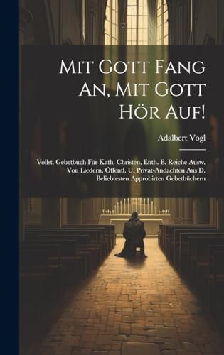 Mit Gott Fang An, Mit Gott Hör Auf!: Vollst. Gebetbuch Für Kath. Christen, Enth. E. Reiche Ausw. Von Liedern, Öffentl. U. Privat-andachten Aus D. Beliebtesten Approbirten Gebetbüchern
