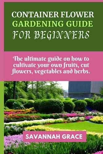 Container flower gardening guide for beginners: The ultimate guide on how to cultivate your own fruits, cut flowers, vegetables and herbs, balcony, Raised, pots, bed, for all seasons, grow gardens