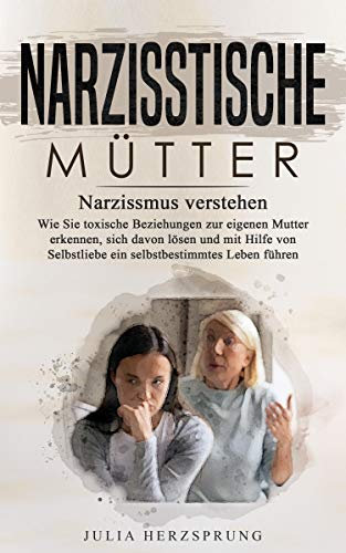 Narzisstische Mütter: Narzissmus verstehen - Wie Sie toxischen Beziehungen zur eigenen Mutter erkennen, sich davon lösen und mit Hilfe von Selbstliebe ein selbstbestimmtes Leben führen