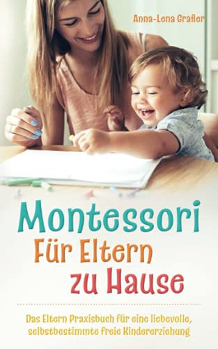 Montessori Für Eltern zu Hause: Das Eltern Praxisbuch für eine liebevolle, selbstbestimmte freie Kindererziehung.