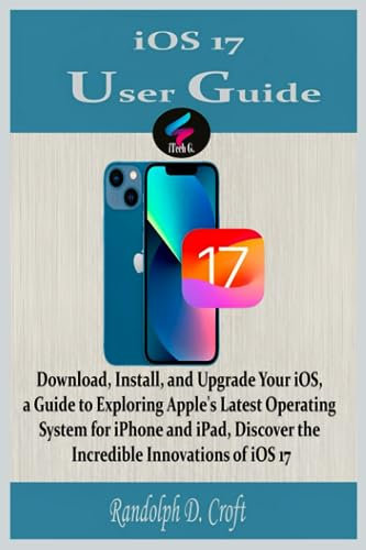 iOS 17 User Guide: Download, Install, and Upgrade Your iOS, a Guide to Exploring Apple's Latest Operating System for iPhone and iPad, Discover the Incredible Innovations of iOS 17