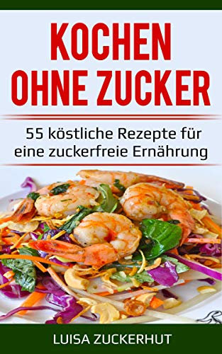 Kochen ohne Zucker - 55 köstliche Rezepte ohne Zucker für eine zuckerfreie Ernährung