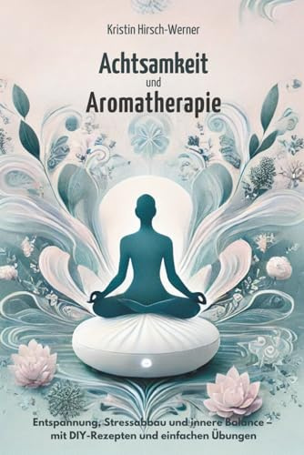 Achtsamkeit und Aromatherapie: Entspannung, Stressabbau und innere Balance – mit DIY-Rezepten und einfachen Übungen