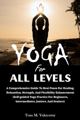 Yoga for All Levels: A Comprehensive Guide to Best Poses for Healing, Relaxation, Strength, and Flexibility Enhancement (Self-Guided Yoga Practice for Beginners, Intermediates, Juniors and Seniors)