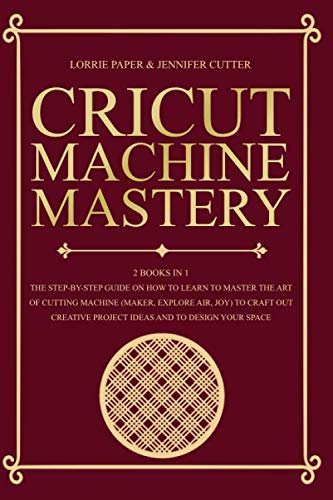 Cricut Machine Mastery: 2 Books in 1 - The Step-By-Step Guide On How to Learn to Master the Art of Cutting Machine (Maker, Explore Air, Joy) To Craft ... Project Ideas And To Design Your Space