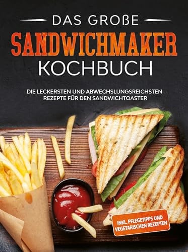 Das große Sandwichmaker Kochbuch: Die leckersten und abwechslungsreichsten Rezepte für den Sandwichtoaster - inkl. Pflegetipps & vegetarischen Rezepten