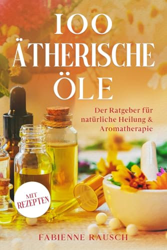 100 ätherische Öle: Der Ratgeber für natürliche Heilung & Aromatherapie