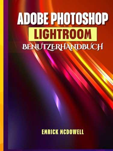 ADOBE PHOTOSHOP LIGHTROOM BENUTZERHANDBUCH: Ein Umfassendes Schritt-Für-Schritt-Handbuch Zum Organisieren, Bearbeiten Und Verbessern Mit Den Neuesten Tools Für Jeden Kreativen, Vom Anfänger Bis Z
