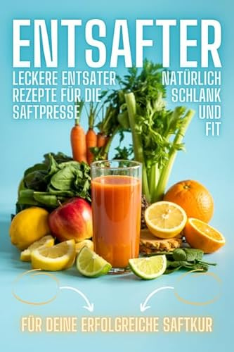 Entsafter Rezepte: Leckere Entsafter Rezepte für die Saftpresse. Natürlich schlank und fit! Inkl. Saftfasten -Anleitung für eine erfolgreiche Saftkur