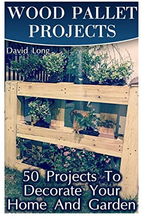 Wood Pallet Projects: 50 Projects To Decorate Your Home And Garden: (Wood Pallet Furniture, DIY Wood Pallet Projects) (Pallet Wood Projects)
