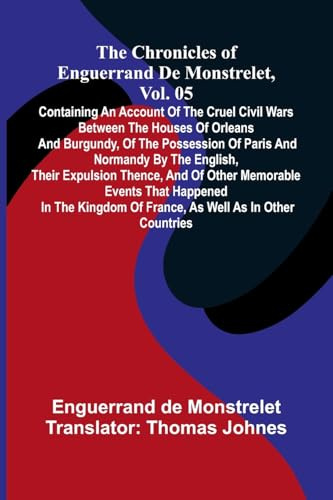The chronicles of Enguerrand de Monstrelet, Vol. 05: containing an account of the cruel civil wars between the houses of Orleans and Burgundy, of the ... thence, and of other memorable events th