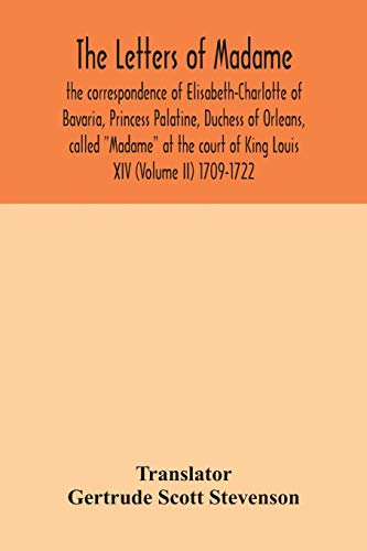 The letters of Madame, the correspondence of Elisabeth-Charlotte of Bavaria, Princess Palatine, Duchess of Orleans, called Madame at the court of King Louis XIV (Volume II) 1709-1722