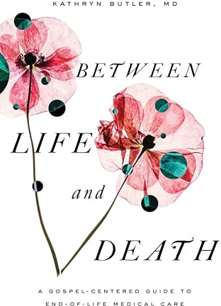 Between Life and Death: A Gospel-Centered Guide to End-of-Life Medical Care