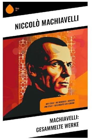 Machiavelli: Gesammelte Werke: Politische Philosophie, Realpolitik und Machtlehre der italienischen Renaissance