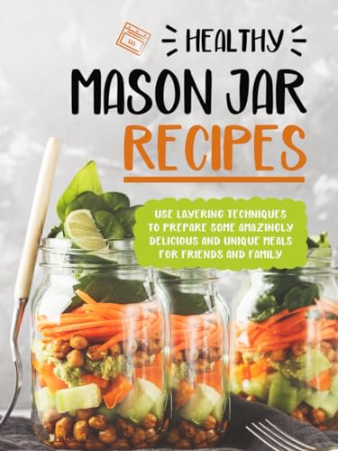 Healthy Mason Jar Recipes: Use Layering Techniques to Prepare Some Amazingly Delicious and Unique Meals for Friends and Family