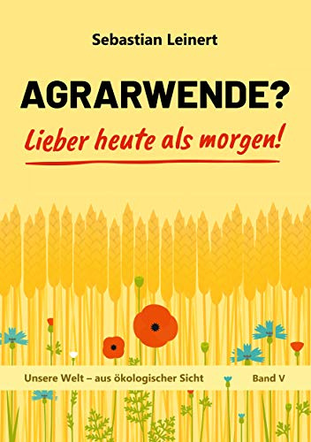Agrarwende? Lieber heute als morgen!: Vom Verlust der Bodenfruchtbarkeit, dem Verdrängen der Bauern, dem Leid sehr vieler Tiere und von einer ... Welt - aus ökologischer Sicht, Band 5)