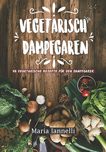 Vegetarisch Dampfgaren: 45 Vegetarische Rezepte für den Dampfgarer – Das Kochbuch für Vegetarier - gesund, leicht und schnell kochen (Kochbuch, Rezepte, Dampfgarer, Band 1)