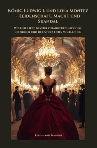 König Ludwig I. und Lola Montez – Leidenschaft, Macht und Skandal: Wie eine Liebe Bayern veränderte: Intrigen, Reformen und der Sturz eines Monarchen
