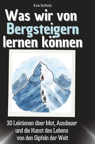 Was wir von Bergsteigern lernen können: 30 Lektionen über Mut, Ausdauer und die Kunst des Lebens von den Gipfeln der Welt