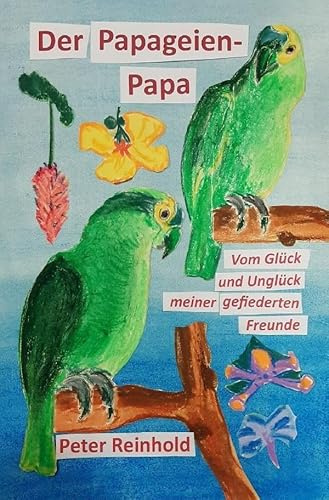 Der Papageien-Papa: Vom Glück und Unglück meiner gefiederten Freunde