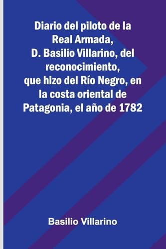 Diario Del Piloto De La Real Armada, D. Basilio Villarino, Del Reconocimiento, Que Hizo Del Río Negro, En La Costa Oriental De Patagonia, El Año De 1782