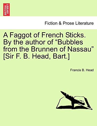 A Faggot of French Sticks. By the author of Bubbles from the Brunnen of Nassau [Sir F. B. Head, Bart.] Vol. I. Second Edition.