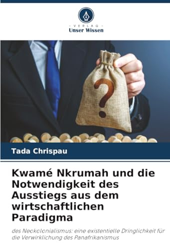 Kwamé Nkrumah und die Notwendigkeit des Ausstiegs aus dem wirtschaftlichen Paradigma: des Neokolonialismus: eine existentielle Dringlichkeit für die Verwirklichung des Panafrikanismus
