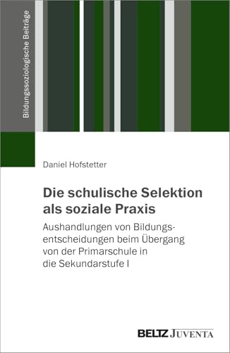 Die schulische Selektion als soziale Praxis: Aushandlungen von Bildungsentscheidungen beim Übergang von der Primarschule in die Sekundarstufe I (Bildungssoziologische Beiträge)