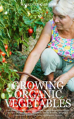 GROWING ORGANIC VEGETABLES: Everything You Need to Start Growing Organic Vegetables. Plants the Save Money, Receive Maximum Health Benefits, Keeping a Greenhouse with a Functional Hydroponic System