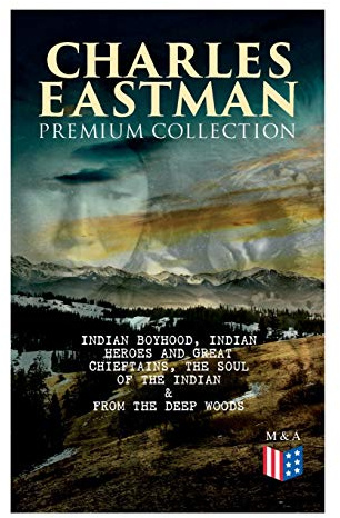 CHARLES EASTMAN Premium Collection: Indian Boyhood, Indian Heroes and Great Chieftains, The Soul of the Indian & From the Deep Woods to Civilization