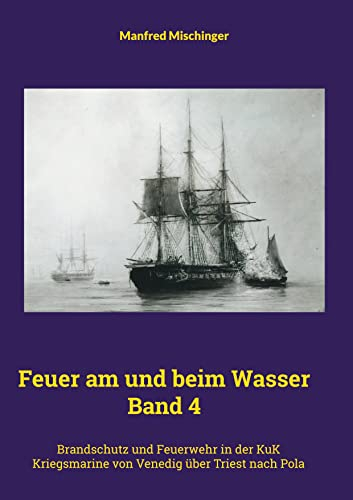 Feuer am und beim Wasser Band 4: Brandschutz und Feuerwehr in der KuK Kriegsmarine von Venedig über Triest nach Pola
