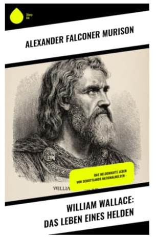 William Wallace: Das Leben eines Helden: Schottischer Freiheitskampf, Machtpolitik und mittelalterliche Gewalt in den Unabhängigkeitskriegen