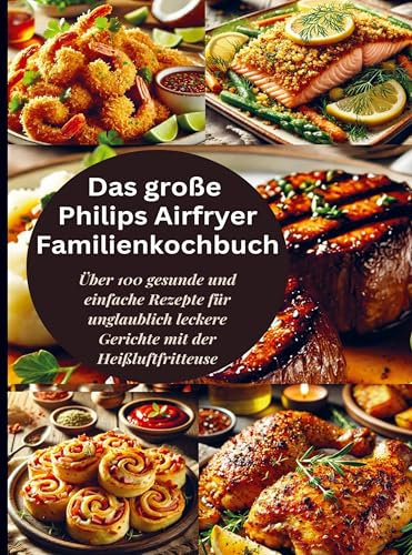 Das große Philips Airfryer Familienkochbuch: Über 100 gesunde und einfache Rezepte für unglaublich leckere Gerichte mit der Heißluftfritteuse