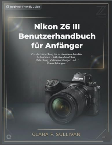 Nikon Z6 III Benutzerhandbuch für Anfänger: Von der Einrichtung bis zu atemberaubenden Aufnahmen – inklusive Autofokus, Belichtung, Videoeinstellungen und Kurzanleitungen