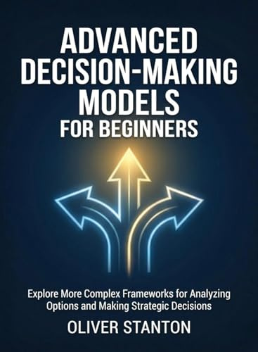 Advanced Decision-Making Models for Beginners: Explore More Complex Frameworks for Analyzing Options and Making Strategic Decisions (For Beginners (For Beginners))