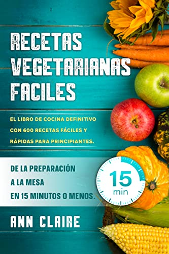 Recetas Vegetarianas Faciles: El libro de cocina definitivo con 600 recetas fáciles y rápidas para principiantes. De la preparación a la mesa en 15 minutos o menos.